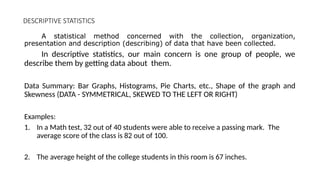 DESCRIPTIVE STATISTICS
A statistical method concerned with the collection, organization,
presentation and description (describing) of data that have been collected.
In descriptive statistics, our main concern is one group of people, we
describe them by getting data about them.
Data Summary: Bar Graphs, Histograms, Pie Charts, etc., Shape of the graph and
Skewness (DATA - SYMMETRICAL, SKEWED TO THE LEFT OR RIGHT)
Examples:
1. In a Math test, 32 out of 40 students were able to receive a passing mark. The
average score of the class is 82 out of 100.
2. The average height of the college students in this room is 67 inches.
 