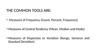 THE COMMON TOOLS ARE:
• Measures of Frequency (Count, Percent, Frequency)
• Measures of Central Tendency (Mean, Median and Mode)
• Measures of Dispersion or Variation (Range, Variance and
Standard Deviation)
 