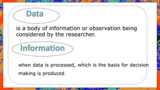is a body of information or observation being
considered by the researcher.
when data is processed, which is the basis for decision
making is produced.
 