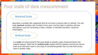 describes a variable with categories that do not have a natural order or ranking. You can
code nominal variables with numbers if you want, but the order is arbitrary and any
calculations, such as computing a mean, median, or standard deviation, would be
meaningless
is a scale (of measurement) that uses labels to classify cases (measurements) into
ordered classes. Note that an ordinal scale implies that the classes must be put into an
order such that each case in one class is considered greater than (or less than) every
case in another class.
 