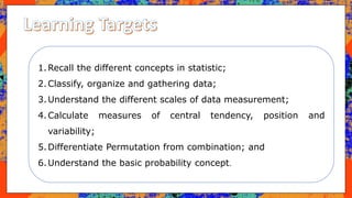 1.Recall the different concepts in statistic;
2.Classify, organize and gathering data;
3.Understand the different scales of data measurement;
4.Calculate measures of central tendency, position and
variability;
5.Differentiate Permutation from combination; and
6.Understand the basic probability concept.
 
