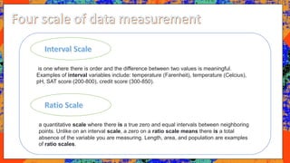 is one where there is order and the difference between two values is meaningful.
Examples of interval variables include: temperature (Farenheit), temperature (Celcius),
pH, SAT score (200-800), credit score (300-850).
a quantitative scale where there is a true zero and equal intervals between neighboring
points. Unlike on an interval scale, a zero on a ratio scale means there is a total
absence of the variable you are measuring. Length, area, and population are examples
of ratio scales.
 