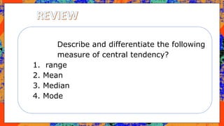 Describe and differentiate the following
measure of central tendency?
1. range
2. Mean
3. Median
4. Mode
 