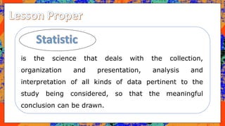 is the science that deals with the collection,
organization and presentation, analysis and
interpretation of all kinds of data pertinent to the
study being considered, so that the meaningful
conclusion can be drawn.
 