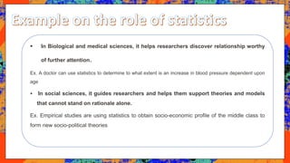  In Biological and medical sciences, it helps researchers discover relationship worthy
of further attention.
Ex. A doctor can use statistics to determine to what extent is an increase in blood pressure dependent upon
age
 In social sciences, it guides researchers and helps them support theories and models
that cannot stand on rationale alone.
Ex. Empirical studies are using statistics to obtain socio-economic profile of the middle class to
form new socio-political theories
 