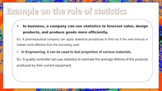  In business, a company can use statistics to forecast sales, design
products, and produce goods more efficiently.
Ex. A pharmaceutical company can apply statistical procedures to find out if the new formula is
indeed more effective than the one being used
 In Engineering, it can be used to test properties of various materials.
Ex. A quality controller can use statistics to estimate the average lifetime of the products
produced by their current equipment.
 