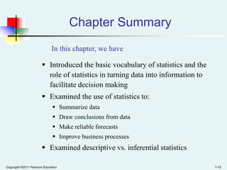 Chapter Summary
In this chapter, we have
 Introduced the basic vocabulary of statistics and the
role of statistics in turning data into information to
facilitate decision making

 Examined the use of statistics to:
 Summarize data
 Draw conclusions from data
 Make reliable forecasts

 Improve business processes

 Examined descriptive vs. inferential statistics
Copyright ©2011 Pearson Education

1-12

 