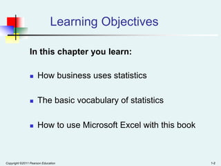 Learning Objectives
In this chapter you learn:


How business uses statistics



The basic vocabulary of statistics



How to use Microsoft Excel with this book

Copyright ©2011 Pearson Education

1-2

 