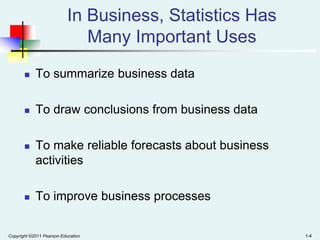 In Business, Statistics Has
Many Important Uses


To summarize business data



To draw conclusions from business data



To make reliable forecasts about business
activities



To improve business processes

Copyright ©2011 Pearson Education

1-4

 