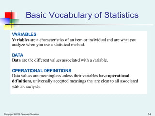 Basic Vocabulary of Statistics
VARIABLES
Variables are a characteristics of an item or individual and are what you
analyze when you use a statistical method.
DATA
Data are the different values associated with a variable.
OPERATIONAL DEFINITIONS
Data values are meaningless unless their variables have operational
definitions, universally accepted meanings that are clear to all associated
with an analysis.

Copyright ©2011 Pearson Education

1-9

 
