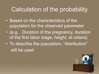 Calculation of the probability
• Based on the characteristics of the
population for the observed parameter
• (e.g. . Duration of the pregnancy, duration
of the first labor stage, height, et cetera)
• To describe the population, “distribution”
will be used

 