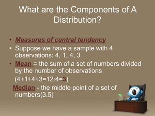 What are the Components of A
Distribution?
• Measures of central tendency
• Suppose we have a sample with 4
observations: 4, 1, 4, 3
• Mean = the sum of a set of numbers divided
by the number of observations
(4+1+4+3=12:4=3)
Median - the middle point of a set of
numbers(3.5)

 