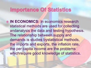  IN ECONOMICS: In economics research
statistical methods are used for collecting
andanalysis the data and testing hypothesis.
The relationship between supply and
demands is studies bystatistical methods,
the imports and exports, the inflation rate,
the per capita income are the problems
whichrequire good knowledge of statistics.
 