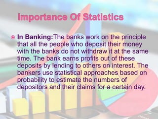  In Banking:The banks work on the principle
that all the people who deposit their money
with the banks do not withdraw it at the same
time. The bank earns profits out of these
deposits by lending to others on interest. The
bankers use statistical approaches based on
probability to estimate the numbers of
depositors and their claims for a certain day.
 