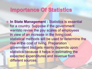  In State Management : Statistics is essential
for a country. Suppose if the government
wantsto revise the pay scales of employees
in view of an increase in the living cost,
statistical methods will be used to determine the
rise in the cost of living. Preparation
government budgets mainly depends upon
statistics because it helps in estimating the
expected expenditures and revenue from
different sources.
 