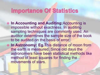  In Accounting and Auditing:Accounting is
impossible without exactness. In auditing
sampling techniques are commonly used. An
auditor determines the sample size of the book
to be audited on the basis of error
 In Astronomy: Eg.This distance of moon from
the earth is measured. Since old days the
astronomers have been statistical methods like
method of least squares for finding the
movements of stars.
 