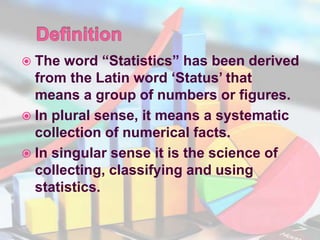  The word “Statistics” has been derived
from the Latin word ‘Status’ that
means a group of numbers or figures.
 In plural sense, it means a systematic
collection of numerical facts.
 In singular sense it is the science of
collecting, classifying and using
statistics.
 