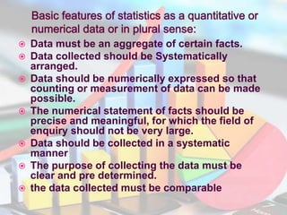  Data must be an aggregate of certain facts.
 Data collected should be Systematically
arranged.
 Data should be numerically expressed so that
counting or measurement of data can be made
possible.
 The numerical statement of facts should be
precise and meaningful, for which the field of
enquiry should not be very large.
 Data should be collected in a systematic
manner
 The purpose of collecting the data must be
clear and pre determined.
 the data collected must be comparable
 