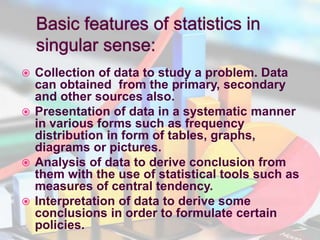  Collection of data to study a problem. Data
can obtained from the primary, secondary
and other sources also.
 Presentation of data in a systematic manner
in various forms such as frequency
distribution in form of tables, graphs,
diagrams or pictures.
 Analysis of data to derive conclusion from
them with the use of statistical tools such as
measures of central tendency.
 Interpretation of data to derive some
conclusions in order to formulate certain
policies.
 