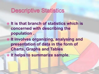  It is that branch of statistics which is
concerned with describing the
population .
 It involves organizing, analysing and
presentation of data in the form of
Charts, Graphs and Tables
 It helps to summarize sample.
 