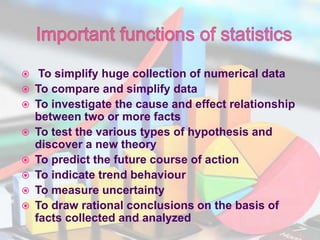  To simplify huge collection of numerical data
 To compare and simplify data
 To investigate the cause and effect relationship
between two or more facts
 To test the various types of hypothesis and
discover a new theory
 To predict the future course of action
 To indicate trend behaviour
 To measure uncertainty
 To draw rational conclusions on the basis of
facts collected and analyzed
 