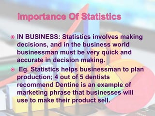  IN BUSINESS: Statistics involves making
decisions, and in the business world
businessman must be very quick and
accurate in decision making.
 Eg. Statistics helps businessman to plan
production; 4 out of 5 dentists
recommend Dentine is an example of
marketing phrase that businesses will
use to make their product sell.
 