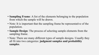 • Sampling Frame: A list of the elements belonging to the population
from which the sample will be drawn.
• Note: It is important that the sampling frame be representative of the
population.
• Sample Design: The process of selecting sample elements from the
sampling frame.
• Note: There are many different types of sample designs. Usually they
all fit into two categories: judgment samples and probability
samples.
 