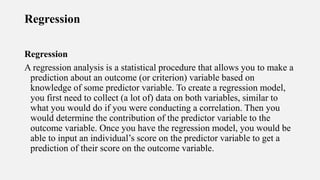 Regression
Regression
A regression analysis is a statistical procedure that allows you to make a
prediction about an outcome (or criterion) variable based on
knowledge of some predictor variable. To create a regression model,
you first need to collect (a lot of) data on both variables, similar to
what you would do if you were conducting a correlation. Then you
would determine the contribution of the predictor variable to the
outcome variable. Once you have the regression model, you would be
able to input an individual’s score on the predictor variable to get a
prediction of their score on the outcome variable.
 
