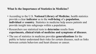 What Is the Importance of Statistics in Medicine?
• According to the U.S. National Library of Medicine, health statistics
provide a clear indicator as to the well-being of a population,
individual or country. Statistics in medicine help assess patients and
provide insight into subgroups within a population.
• Researchers use statistical tests to determine results from
experiments, clinical trials of medicine and symptoms of diseases.
• The use of statistics in medicine provides generalizations for the
public to better understand their risks for certain diseases, such as links
between certain behaviors and heart disease or cancer.
 
