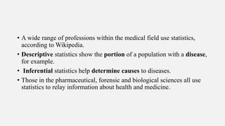 • A wide range of professions within the medical field use statistics,
according to Wikipedia.
• Descriptive statistics show the portion of a population with a disease,
for example.
• Inferential statistics help determine causes to diseases.
• Those in the pharmaceutical, forensic and biological sciences all use
statistics to relay information about health and medicine.
 
