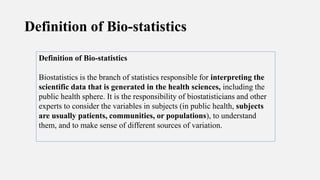 Definition of Bio-statistics
Definition of Bio-statistics
Biostatistics is the branch of statistics responsible for interpreting the
scientific data that is generated in the health sciences, including the
public health sphere. It is the responsibility of biostatisticians and other
experts to consider the variables in subjects (in public health, subjects
are usually patients, communities, or populations), to understand
them, and to make sense of different sources of variation.
 