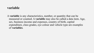 variable
A variable is any characteristics, number, or quantity that can be
measured or counted. A variable may also be called a data item. Age,
sex, business income and expenses, country of birth, capital
expenditure, class grades, eye colour and vehicle type are examples
of variables.
 