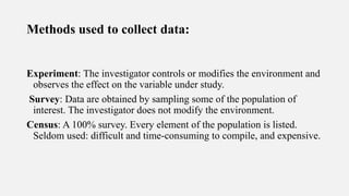 Methods used to collect data:
Experiment: The investigator controls or modifies the environment and
observes the effect on the variable under study.
Survey: Data are obtained by sampling some of the population of
interest. The investigator does not modify the environment.
Census: A 100% survey. Every element of the population is listed.
Seldom used: difficult and time-consuming to compile, and expensive.
 