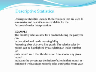 Descriptive Statistics
Descriptive statistics include the techniques that are used to
summarize and describe numerical data for the
Purpose of easier interpretation
EXAMPLE
The monthly sales volume for a product during the past year
can
be described and made meaningful by
Preparing a bar chart or a line graph. The relative sales by
month can be highlighted by calculating an index number
for
each month such that the deviation from 100 for any given
month
indicates the percentage deviation of sales in that month as
compared with average monthly sales during the entire year.
 