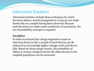 Inferential Statistics
Inferential statistics include those techniques by which
decisions about a statistical population or process are made
based only on a sample having been observed. Because
such decisions are made under conditions of uncertainty, the
use of probability concepts is required
EXAMPLE
In order to estimate the voltage required to cause an
electrical device to fail, a sample of such devices can Be
subjected to increasingly higher voltages until each device
fails. Based on these sample results, the probability of
failure at various voltage levels for the other devices in the
sampled population can be estimated.
 