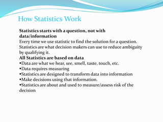 How Statistics Work
Statistics starts with a question, not with
data/information
Every time we use statistic to find the solution for a question.
Statistics are what decision makers can use to reduce ambiguity
by qualifying it.
All Statistics are based on data
Data are what we hear, see, smell, taste, touch, etc.
Data requires measuring
Statistics are designed to transform data into information
Make decisions using that information.
Statistics are about and used to measure/assess risk of the
decision
 
