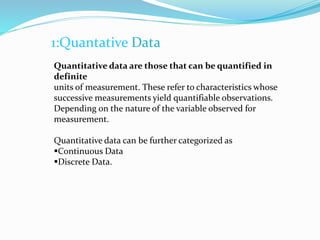 1:Quantative Data
Quantitative data are those that can be quantified in
definite
units of measurement. These refer to characteristics whose
successive measurements yield quantifiable observations.
Depending on the nature of the variable observed for
measurement.
Quantitative data can be further categorized as
Continuous Data
Discrete Data.
 