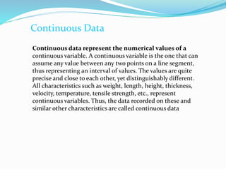 Continuous Data
Continuous data represent the numerical values of a
continuous variable. A continuous variable is the one that can
assume any value between any two points on a line segment,
thus representing an interval of values. The values are quite
precise and close to each other, yet distinguishably different.
All characteristics such as weight, length, height, thickness,
velocity, temperature, tensile strength, etc., represent
continuous variables. Thus, the data recorded on these and
similar other characteristics are called continuous data
 