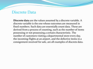 Discrete Data
Discrete data are the values assumed by a discrete variable. A
discrete variable is the one whose outcomes are measured in
fixed numbers. Such data are essentially count data. These are
derived from a process of counting, such as the number of items
possessing or not possessing a certain characteristic. The
number of customers visiting a departmental store every day,
the incoming flights at an airport, and the defective items in a
consignment received for sale, are all examples of discrete data.
 