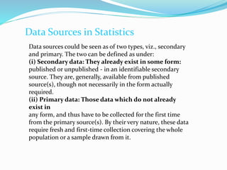 Data Sources in Statistics
Data sources could be seen as of two types, viz., secondary
and primary. The two can be defined as under:
(i) Secondary data: They already exist in some form:
published or unpublished - in an identifiable secondary
source. They are, generally, available from published
source(s), though not necessarily in the form actually
required.
(ii) Primary data: Those data which do not already
exist in
any form, and thus have to be collected for the first time
from the primary source(s). By their very nature, these data
require fresh and first-time collection covering the whole
population or a sample drawn from it.
 