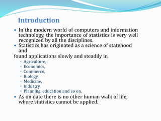 Introduction
 In the modern world of computers and information
technology, the importance of statistics is very well
recognized by all the disciplines.
 Statistics has originated as a science of statehood
and
found applications slowly and steadily in
◦ Agriculture,
◦ Economics,
◦ Commerce,
◦ Biology,
◦ Medicine,
◦ Industry,
◦ Planning, education and so on.
 As on date there is no other human walk of life,
where statistics cannot be applied.
 