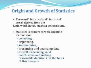 Origin and Growth of Statistics
 The word ‘ Statistics’ and ‘ Statistical’
are all derived from the
Latin word Status, means a political state.
 Statistics is concerned with scientific
methods for
◦ collecting,
◦ organizing,
◦ summarizing,
◦ presenting and analyzing data
◦ as well as deriving valid
conclusions and making
reasonable decisions on the basis
of this analysis.
 