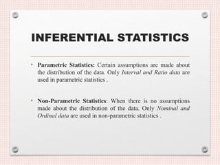 INFERENTIAL STATISTICS
• Parametric Statistics: Certain assumptions are made about
the distribution of the data. Only Interval and Ratio data are
used in parametric statistics .
• Non-Parametric Statistics: When there is no assumptions
made about the distribution of the data. Only Nominal and
Ordinal data are used in non-parametric statistics .
 