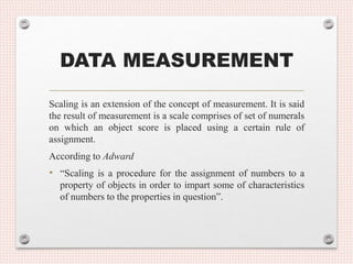 DATA MEASUREMENT
Scaling is an extension of the concept of measurement. It is said
the result of measurement is a scale comprises of set of numerals
on which an object score is placed using a certain rule of
assignment.
According to Adward
• “Scaling is a procedure for the assignment of numbers to a
property of objects in order to impart some of characteristics
of numbers to the properties in question”.
 