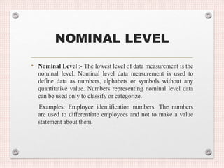NOMINAL LEVEL
• Nominal Level :- The lowest level of data measurement is the
nominal level. Nominal level data measurement is used to
define data as numbers, alphabets or symbols without any
quantitative value. Numbers representing nominal level data
can be used only to classify or categorize.
Examples: Employee identification numbers. The numbers
are used to differentiate employees and not to make a value
statement about them.
 