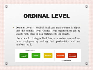 ORDINAL LEVEL
• Ordinal Level :- Ordinal level data measurement is higher
than the nominal level. Ordinal level measurement can be
used to rank, order or give preference to the objects.
For example: Using ordinal data, a supervisor can evaluate
three employees by ranking their productivity with the
numbers 1 to 3.
 