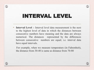 INTERVAL LEVEL
• Interval Level :- Interval level data measurement is the next
to the highest level of data in which the distances between
consecutive numbers have meaning and the data are always
numerical. The distances represented by the differences
between consecutive numbers are equal; i.e. interval data
have equal intervals.
For example, when we measure temperature (in Fahrenheit),
the distance from 30-40 is same as distance from 70-80
 