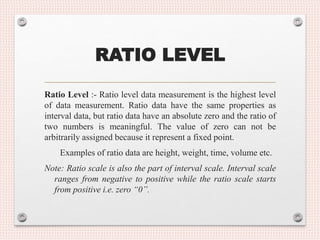 RATIO LEVEL
Ratio Level :- Ratio level data measurement is the highest level
of data measurement. Ratio data have the same properties as
interval data, but ratio data have an absolute zero and the ratio of
two numbers is meaningful. The value of zero can not be
arbitrarily assigned because it represent a fixed point.
Examples of ratio data are height, weight, time, volume etc.
Note: Ratio scale is also the part of interval scale. Interval scale
ranges from negative to positive while the ratio scale starts
from positive i.e. zero “0”.
 