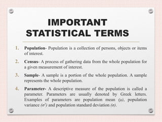 IMPORTANT
STATISTICAL TERMS
1. Population- Population is a collection of persons, objects or items
of interest.
2. Census- A process of gathering data from the whole population for
a given measurement of interest.
3. Sample- A sample is a portion of the whole population. A sample
represents the whole population.
4. Parameter- A descriptive measure of the population is called a
parameter. Parameters are usually denoted by Greek letters.
Examples of parameters are population mean (μ), population
variance (σ2) and population standard deviation (σ).
 