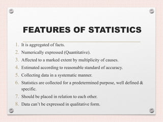 FEATURES OF STATISTICS
1. It is aggregated of facts.
2. Numerically expressed (Quantitative).
3. Affected to a marked extent by multiplicity of causes.
4. Estimated according to reasonable standard of accuracy.
5. Collecting data in a systematic manner.
6. Statistics are collected for a predetermined purpose, well defined &
specific.
7. Should be placed in relation to each other.
8. Data can’t be expressed in qualitative form.
 